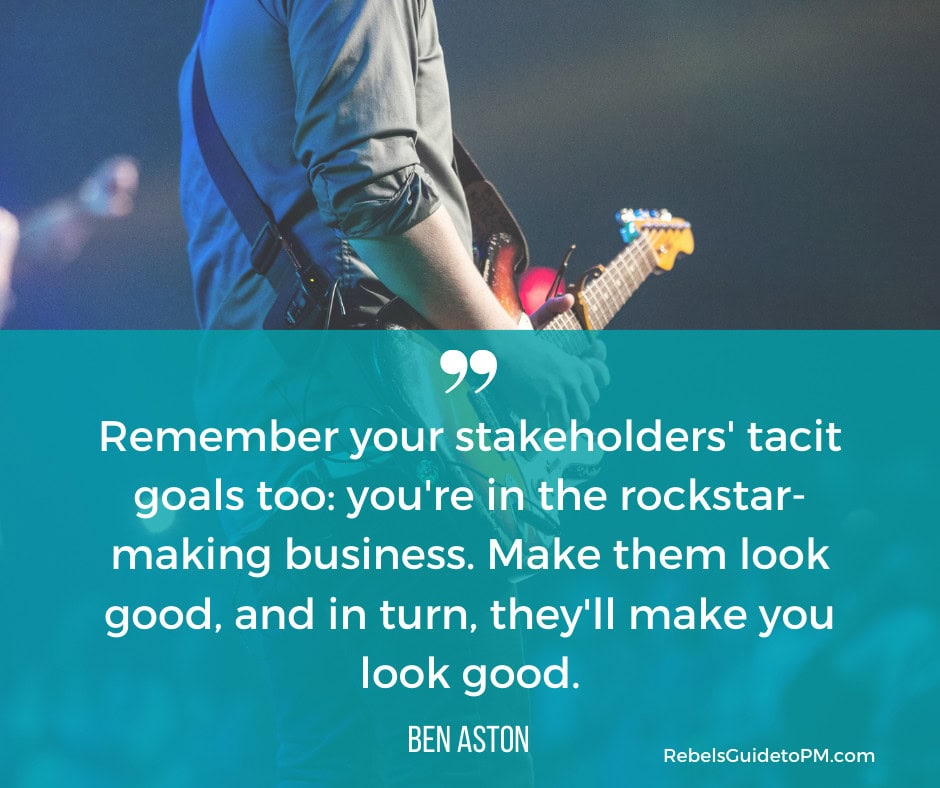 Quote from Ben Aston. "Remember your stakeholders' tacit goals too: you're in the rockstar-making business. Make them look good, and in turn, they'll make you look good."